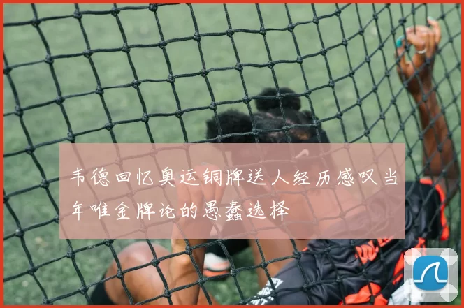 韦德回忆奥运铜牌送人经历感叹当年唯金牌论的愚蠢选择