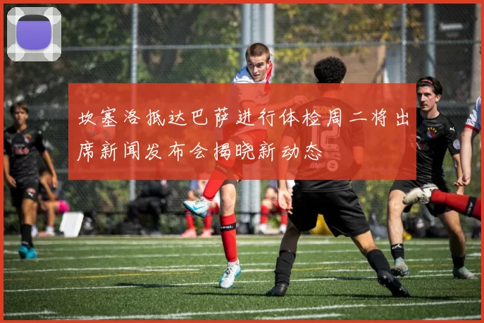 坎塞洛抵达巴萨进行体检周二将出席新闻发布会揭晓新动态
