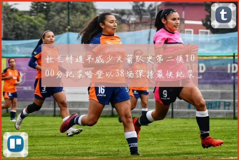 杜兰特追平威少火箭队史第二快1000分纪录哈登以38场保持最快纪录