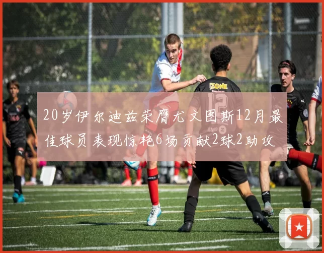 20岁伊尔迪兹荣膺尤文图斯12月最佳球员表现惊艳6场贡献2球2助攻