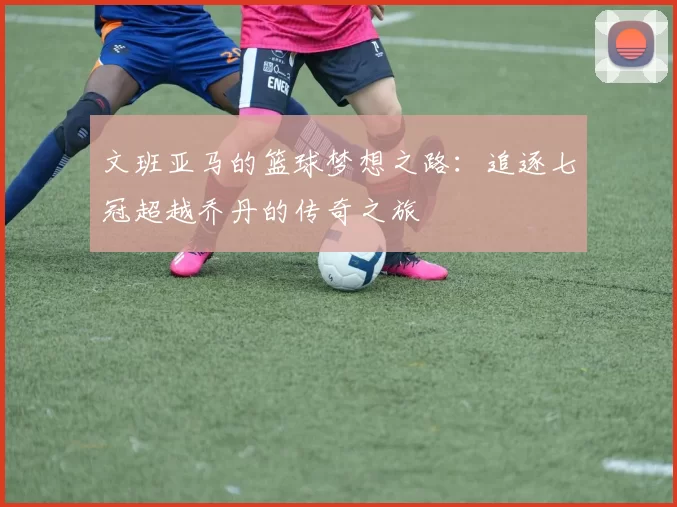 文班亚马的篮球梦想之路：追逐七冠超越乔丹的传奇之旅