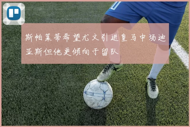 斯帕莱蒂希望尤文引进皇马中场迪亚斯但他更倾向于留队