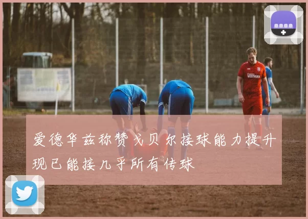 爱德华兹称赞戈贝尔接球能力提升现已能接几乎所有传球
