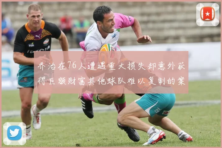 乔治在76人遭遇重大损失却意外获得巨额财富其他球队难以复制的案例