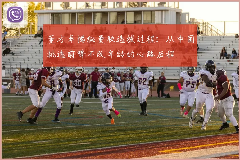 董方卓揭秘曼联选拔过程：从中国挑选前锋不改年龄的心路历程