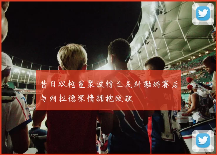昔日双枪重聚波特兰麦科勒姆赛后与利拉德深情拥抱致敬