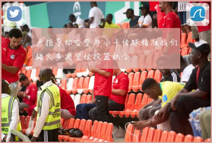 卢指导称哈登与小卡传球精准我们错失多次空位投篮机会