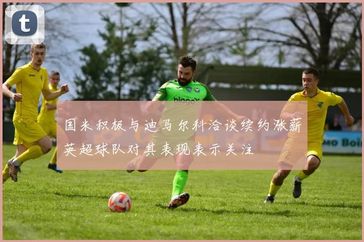 国米积极与迪马尔科洽谈续约涨薪英超球队对其表现表示关注